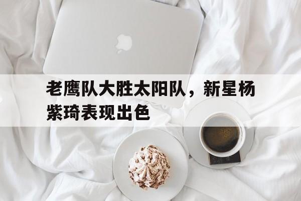 老鹰队大胜太阳队，新星杨紫琦表现出色的简单介绍