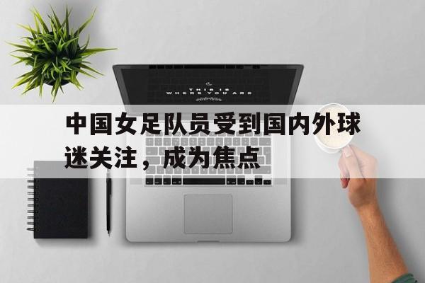 中国女足队员受到国内外球迷关注，成为焦点