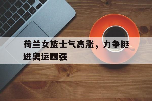 荷兰女篮士气高涨，力争挺进奥运四强的简单介绍