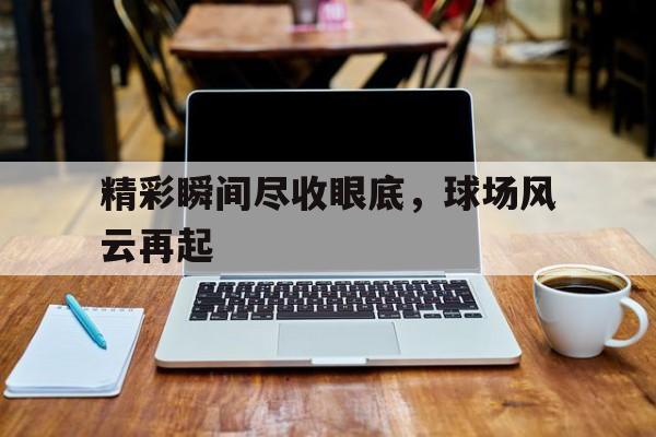 关于精彩瞬间尽收眼底，球场风云再起的信息