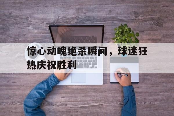 关于惊心动魄绝杀瞬间，球迷狂热庆祝胜利的信息