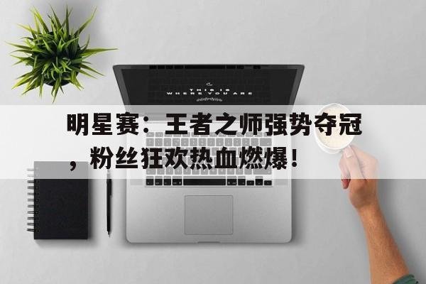 明星赛：王者之师强势夺冠，粉丝狂欢热血燃爆！