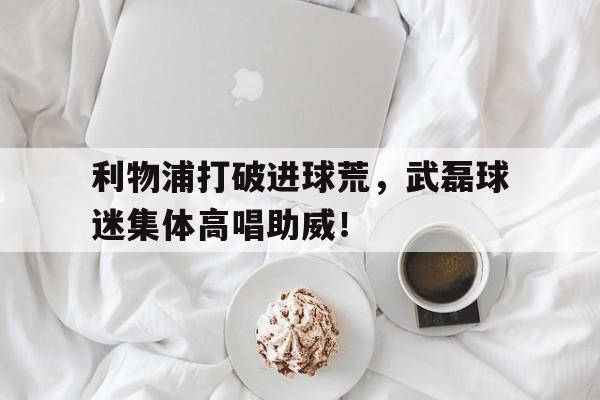 利物浦打破进球荒，武磊球迷集体高唱助威！