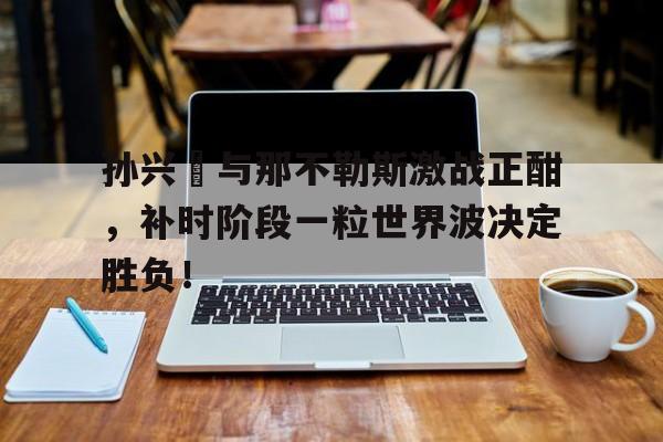 孙兴慜与那不勒斯激战正酣，补时阶段一粒世界波决定胜负！