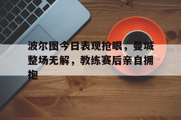 波尔图今日表现抢眼，曼城整场无解，教练赛后亲自拥抱