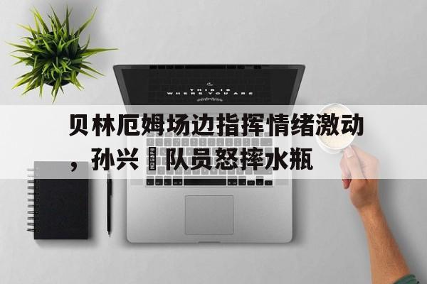 贝林厄姆场边指挥情绪激动，孙兴慜队员怒摔水瓶贝林厄姆在哪个俱乐部